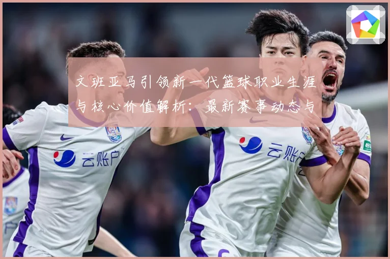 文班亚马引领新一代篮球职业生涯与核心价值解析：最新赛事动态与深度分析