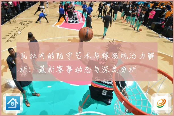 瓦拉内的防守艺术与球场统治力解析：最新赛事动态与深度分析