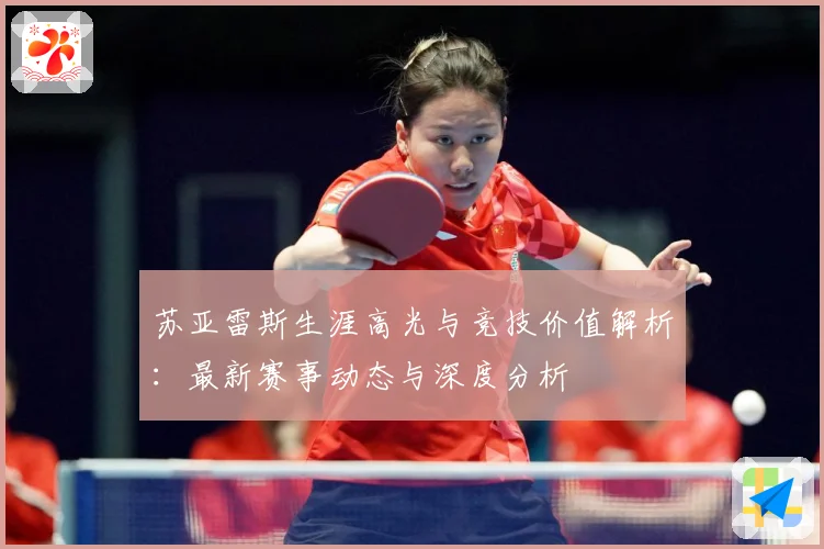 苏亚雷斯生涯高光与竞技价值解析：最新赛事动态与深度分析