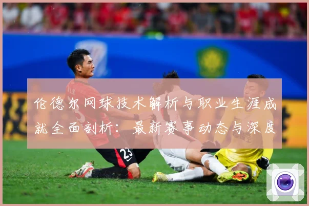伦德尔网球技术解析与职业生涯成就全面剖析：最新赛事动态与深度分析
