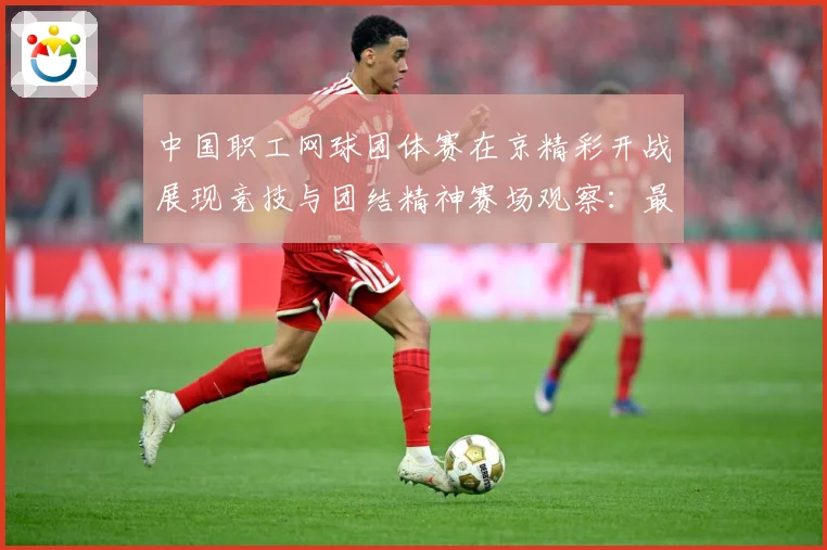 中国职工网球团体赛在京精彩开战展现竞技与团结精神赛场观察：最新赛事动态与深度分析