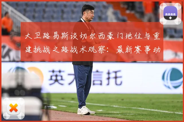 大卫路易斯谈切尔西豪门地位与重建挑战之路战术观察：最新赛事动态与深度分析