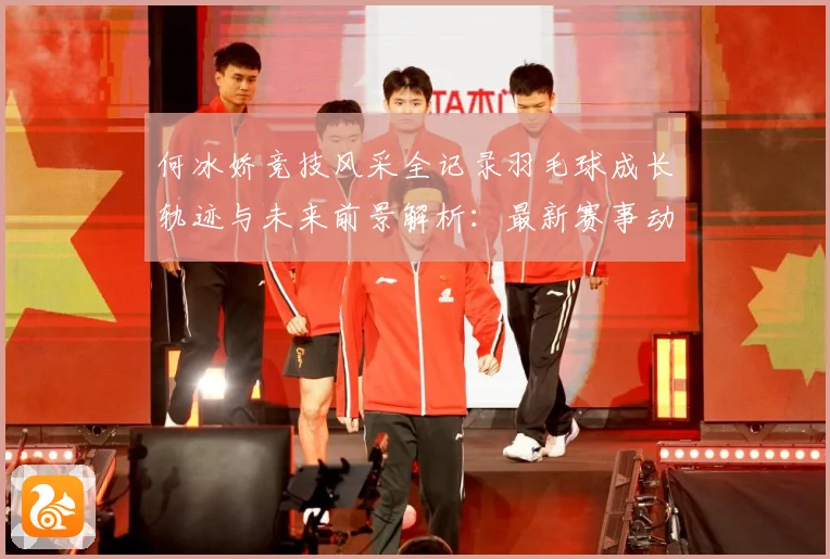 何冰娇竞技风采全记录羽毛球成长轨迹与未来前景解析：最新赛事动态与深度分析