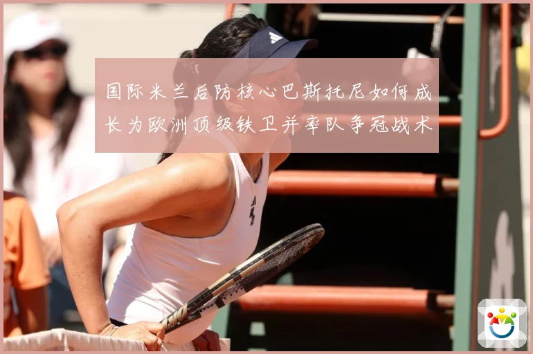 国际米兰后防核心巴斯托尼如何成长为欧洲顶级铁卫并率队争冠战术观察：最新赛事动态与深度分析