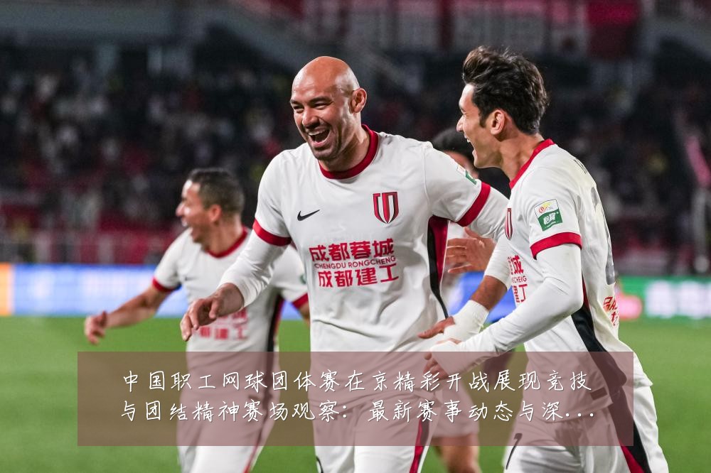 中国职工网球团体赛在京精彩开战展现竞技与团结精神赛场观察:最新赛事动态与深度分析