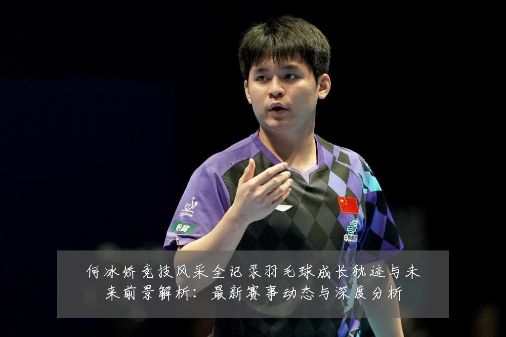 何冰娇竞技风采全记录羽毛球成长轨迹与未来前景解析:最新赛事动态与深度分析