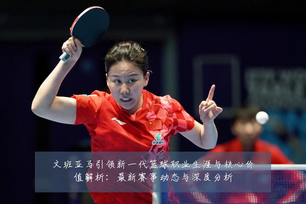 文班亚马引领新一代篮球职业生涯与核心价值解析：最新赛事动态与深度分析
