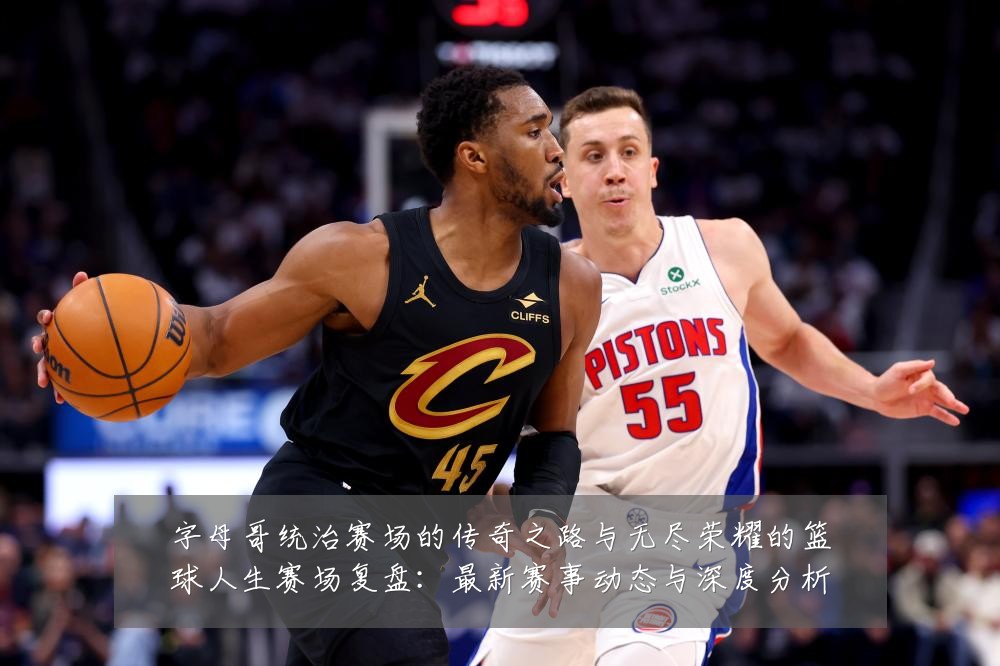 字母哥统治赛场的传奇之路与无尽荣耀的篮球人生赛场复盘：最新赛事动态与深度分析